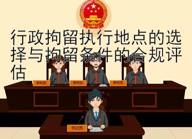 行政拘留执行地点的选择与拘留条件的合规评估