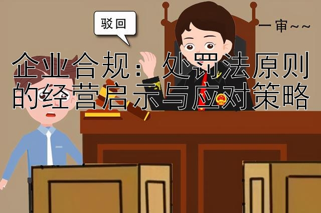 企业合规：处罚法原则的经营启示与应对策略