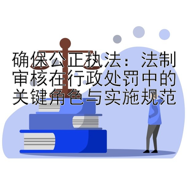 确保公正执法：法制审核在行政处罚中的关键角色与实施规范