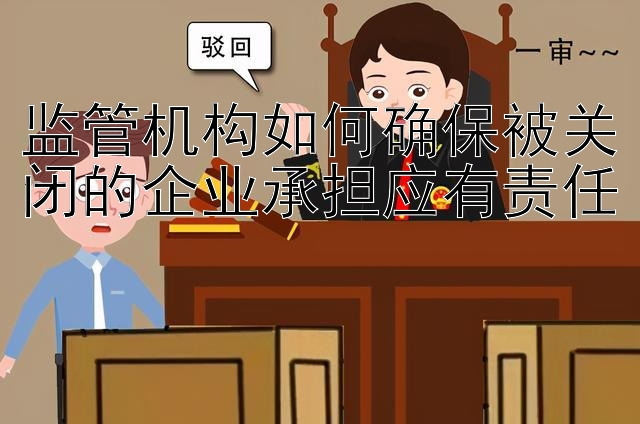 监管机构如何确保被关闭的企业承担应有责任