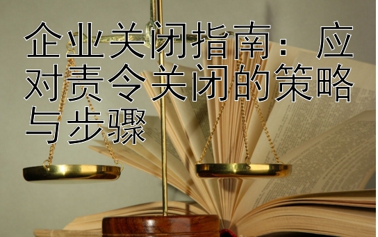 企业关闭指南：应对责令关闭的策略与步骤