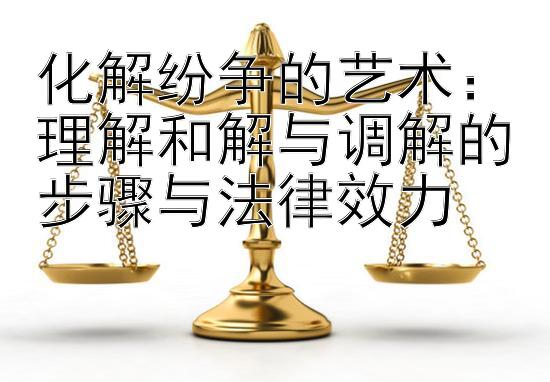 化解纷争的艺术：理解和解与调解的步骤与法律效力