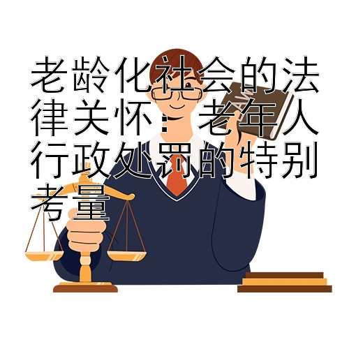 老龄化社会的法律关怀：老年人行政处罚的特别考量