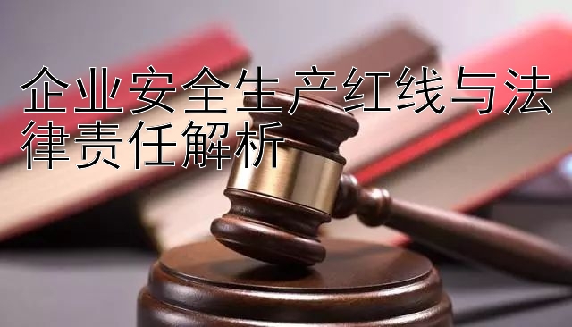 企业安全生产红线与法律责任解析