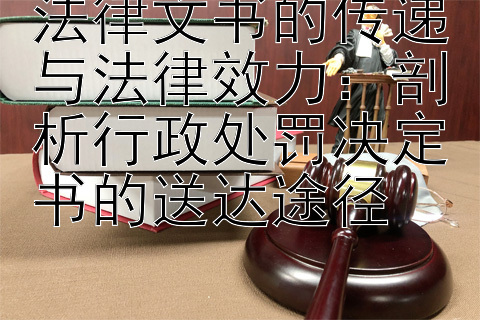 法律文书的传递与法律效力：剖析行政处罚决定书的送达途径