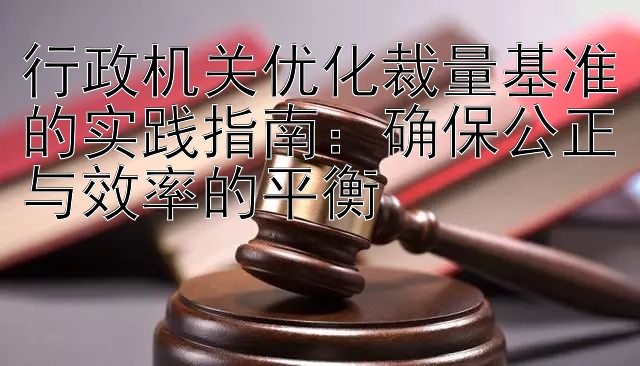 行政机关优化裁量基准的实践指南：确保公正与效率的平衡