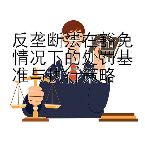 反垄断法在豁免情况下的处罚基准与执行策略