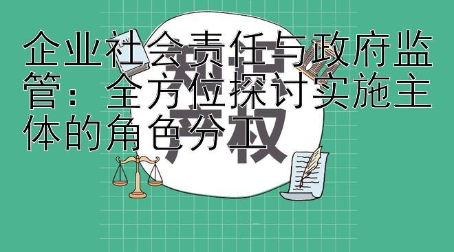 企业社会责任与政府监管：全方位探讨实施主体的角色分工