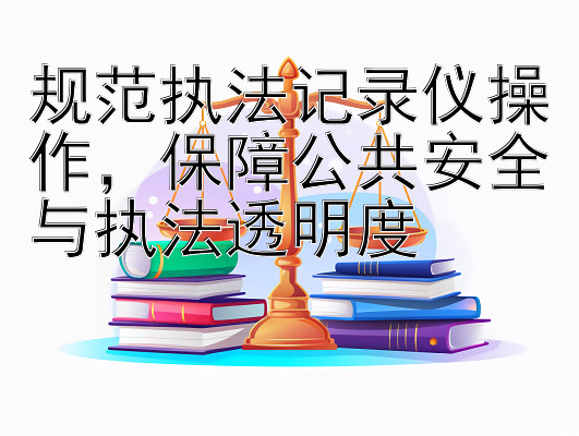 规范执法记录仪操作，保障公共安全与执法透明度