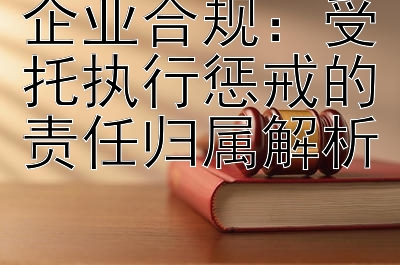 企业合规：受托执行惩戒的责任归属解析