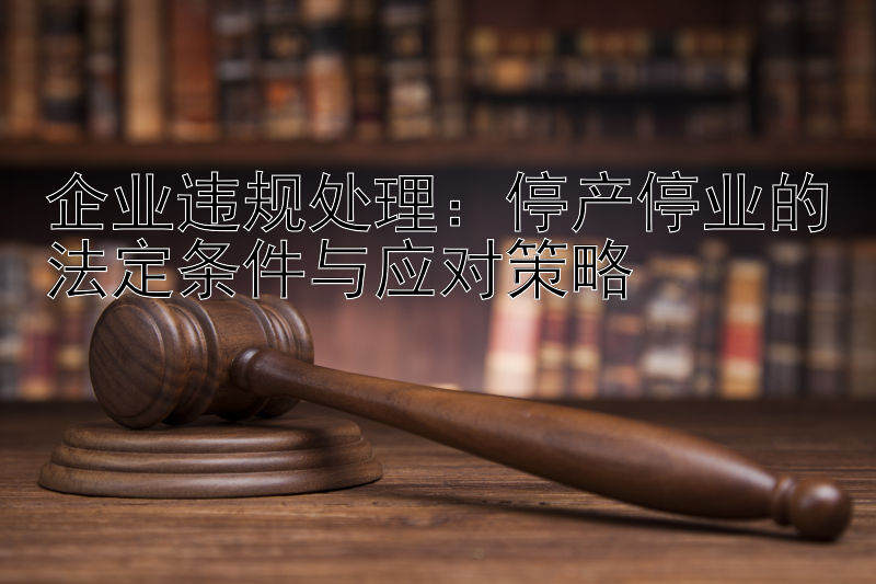 企业违规处理：停产停业的法定条件与应对策略