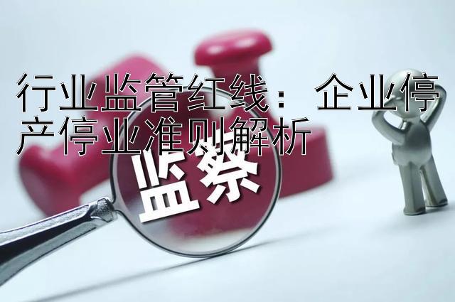 行业监管红线：企业停产停业准则解析