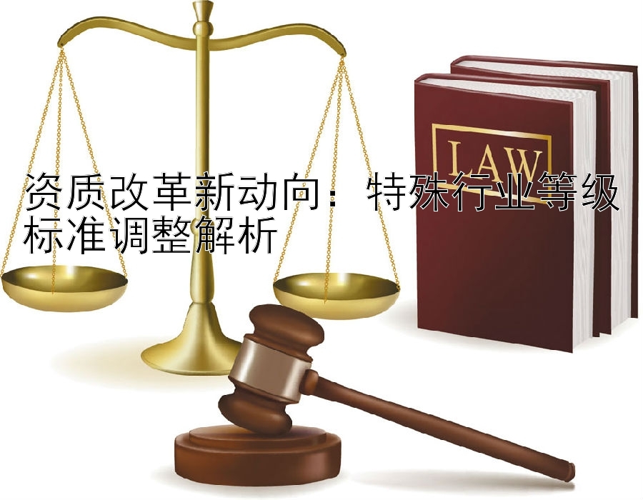 资质改革新动向：特殊行业等级标准调整解析