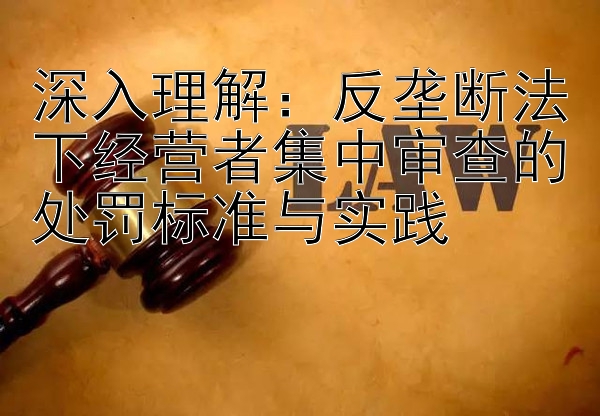 深入理解：反垄断法下经营者集中审查的处罚标准与实践