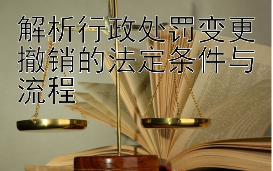 解析行政处罚变更撤销的法定条件与流程