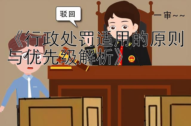 《行政处罚适用的原则与优先级解析》