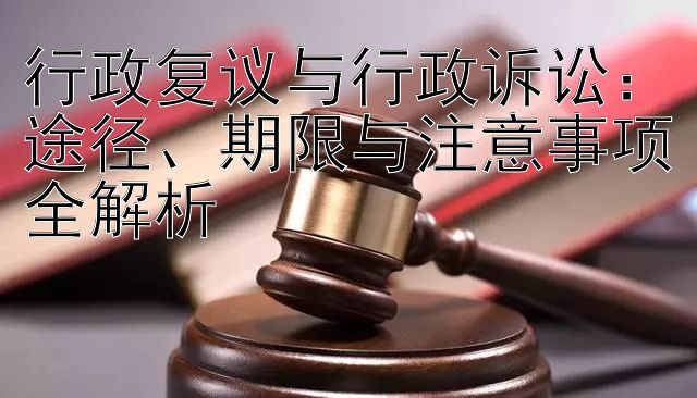 行政复议与行政诉讼：途径、期限与注意事项全解析