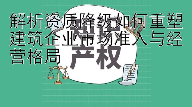 解析资质降级如何重塑建筑企业市场准入与经营格局