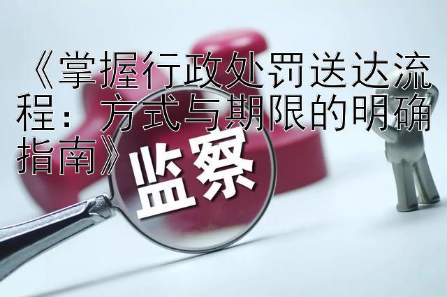 《掌握行政处罚送达流程：方式与期限的明确指南》