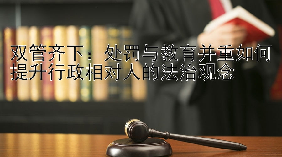 双管齐下：处罚与教育并重如何提升行政相对人的法治观念