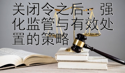 关闭令之后：强化监管与有效处置的策略