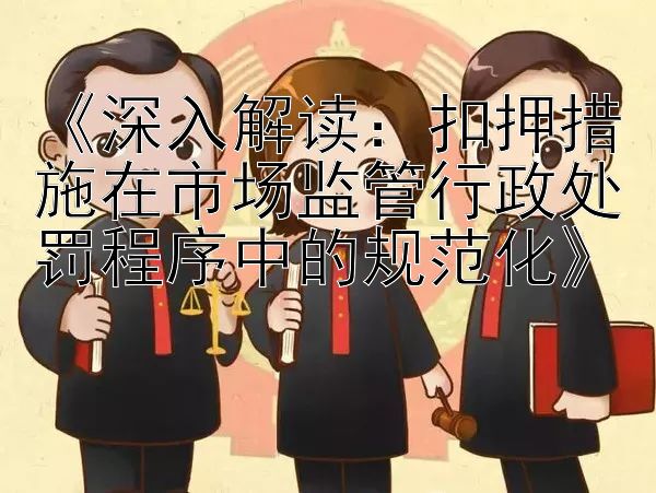 《深入解读：扣押措施在市场监管行政处罚程序中的规范化》