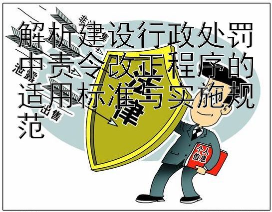 解析建设行政处罚中责令改正程序的适用标准与实施规范