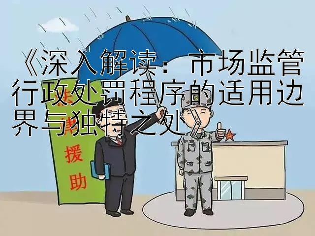 《深入解读：市场监管行政处罚程序的适用边界与独特之处》