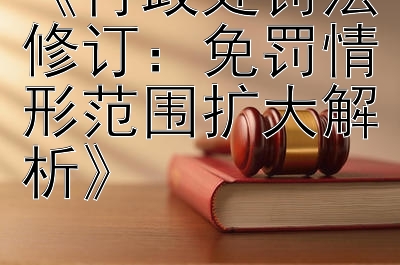 《行政处罚法修订：免罚情形范围扩大解析》