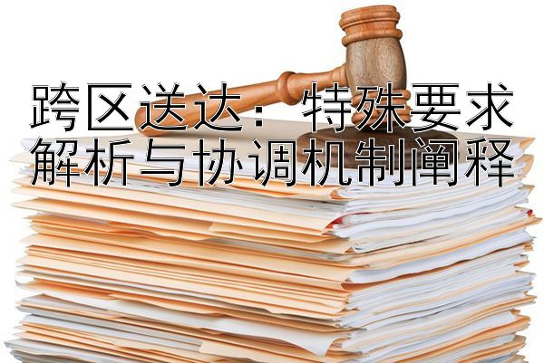 跨区送达：特殊要求解析与协调机制阐释