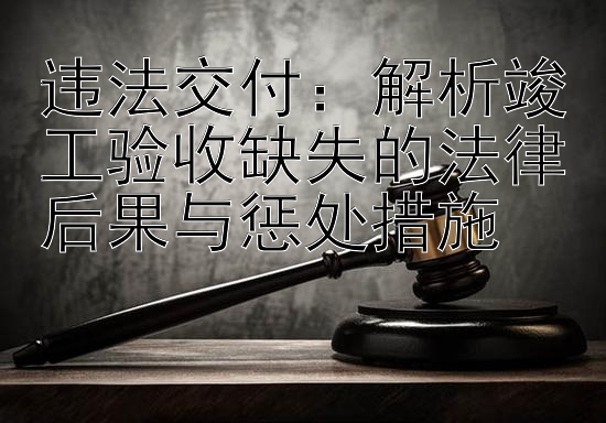 违法交付：解析竣工验收缺失的法律后果与惩处措施