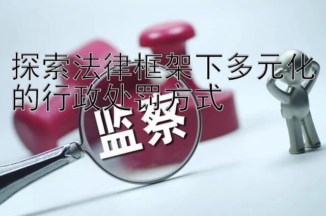 探索法律框架下多元化的行政处罚方式