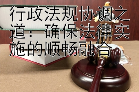 行政法规协调之道：确保法律实施的顺畅融合