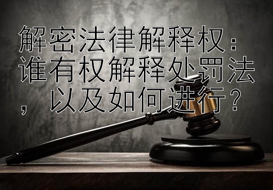 解密法律解释权：谁有权解释处罚法，以及如何进行？