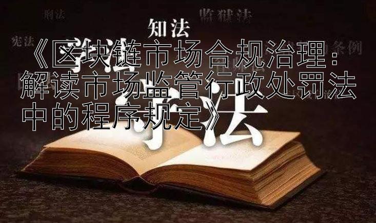 《区块链市场合规治理：解读市场监管行政处罚法中的程序规定》