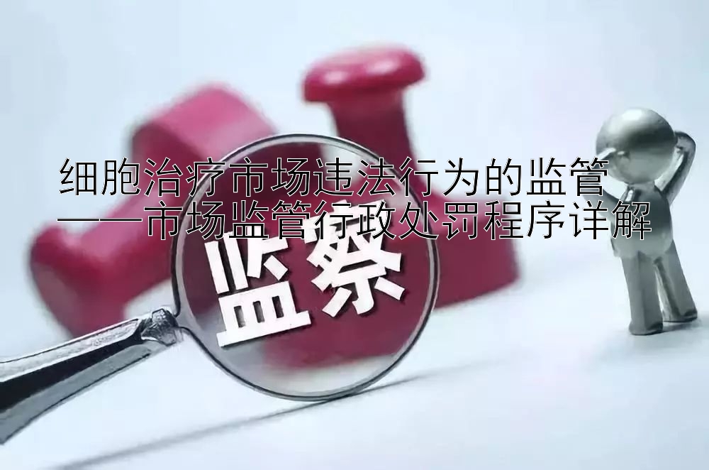 细胞治疗市场违法行为的监管  
——市场监管行政处罚程序详解