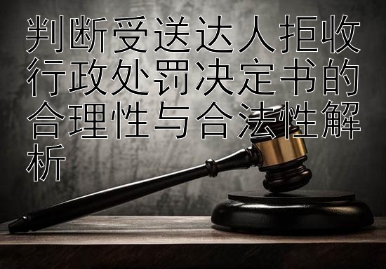 判断受送达人拒收行政处罚决定书的合理性与合法性解析