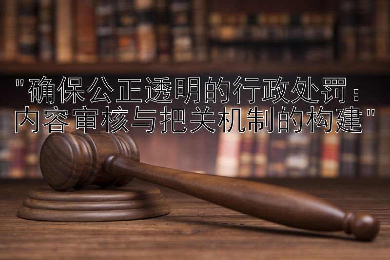 确保公正透明的行政处罚：内容审核与把关机制的构建