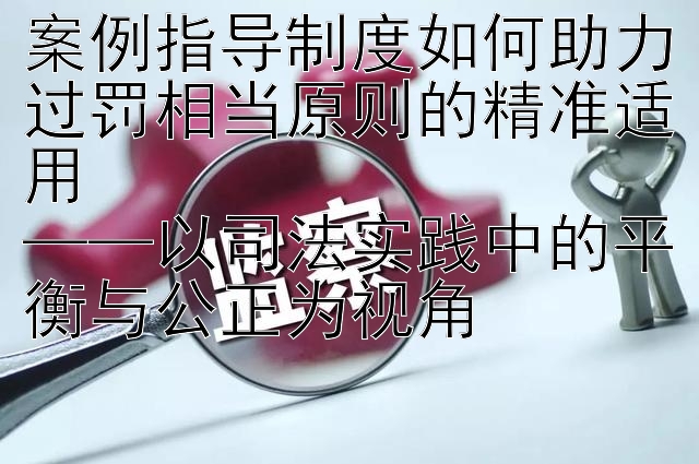 案例指导制度如何助力过罚相当原则的精准适用  
——以司法实践中的平衡与公正为视角