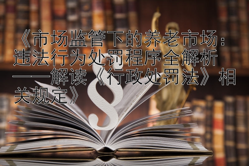 《市场监管下的养老市场：违法行为处罚程序全解析  
——解读《行政处罚法》相关规定》