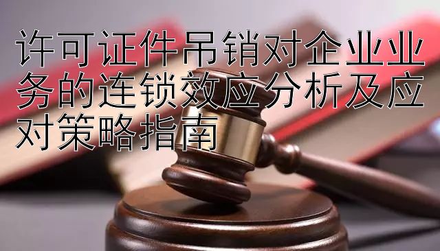 许可证件吊销对企业业务的连锁效应分析及应对策略指南