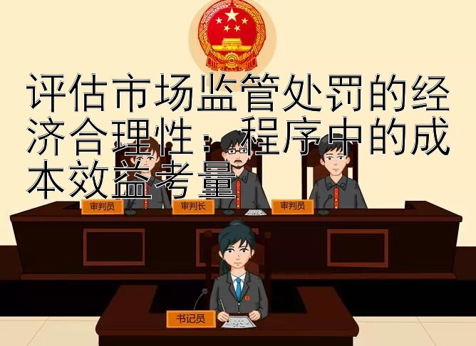 评估市场监管处罚的经济合理性：程序中的成本效益考量