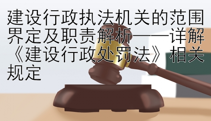 建设行政执法机关的范围界定及职责解析——详解《建设行政处罚法》相关规定