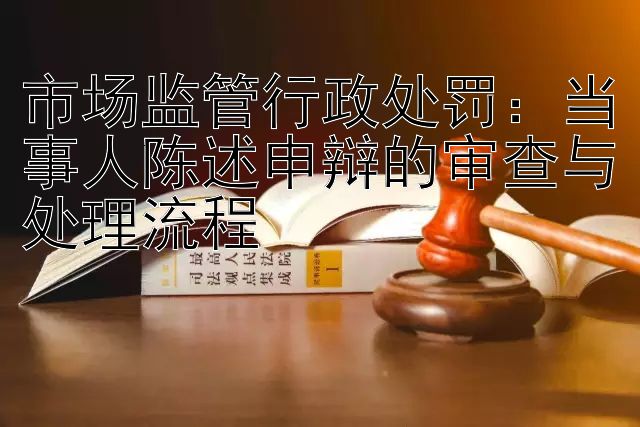 市场监管行政处罚：当事人陈述申辩的审查与处理流程