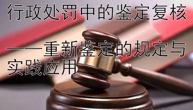 行政处罚中的鉴定复核  
——重新鉴定的规定与实践应用