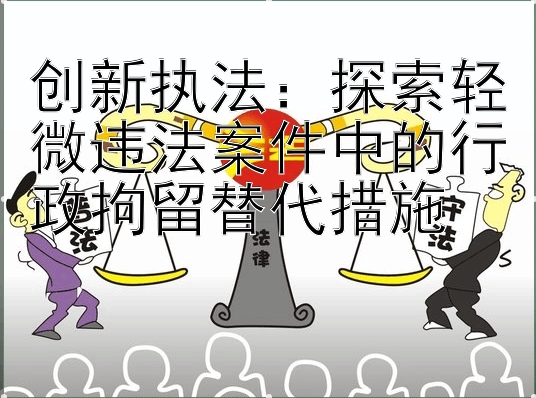 创新执法：探索轻微违法案件中的行政拘留替代措施