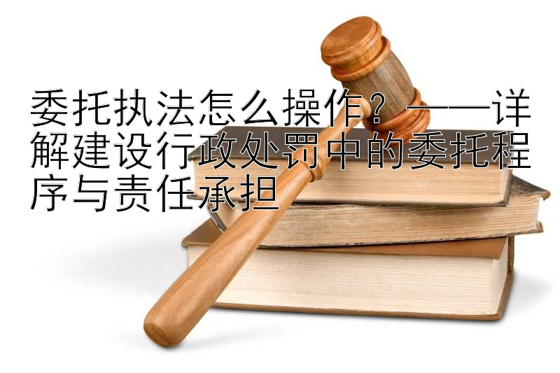 委托执法怎么操作？——详解建设行政处罚中的委托程序与责任承担