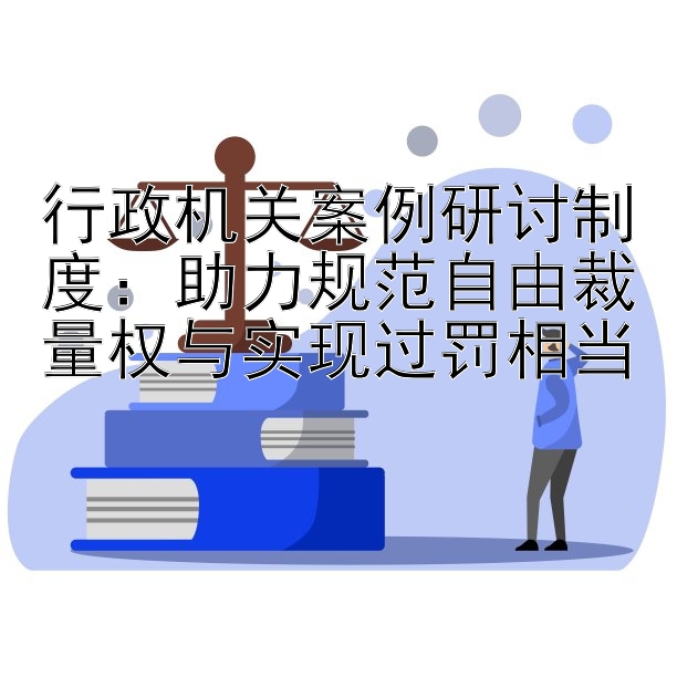 行政机关案例研讨制度：助力规范自由裁量权与实现过罚相当