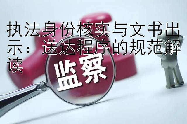 执法身份核实与文书出示：送达程序的规范解读