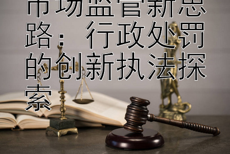 市场监管新思路：行政处罚的创新执法探索